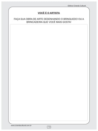 Editora Ciranda Cultural



                             VOCÊ É O ARTISTA

   FAÇA SUA OBRA DE ARTE DESENHANDO O BRINQUEDO OU A
            BRINCADEIRA QUE VOCÊ MAIS GOSTA!




www.cirandacultural.com.br
                                    154
 