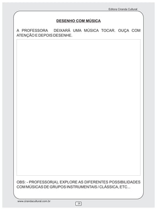 Editora Ciranda Cultural



                             DESENHO COM MÚSICA

A PROFESSORA     DEIXARÁ UMA MÚSICA TOCAR. OUÇA COM
ATENÇÃO E DEPOIS DESENHE.




OBS: - PROFESSOR(A), EXPLORE AS DIFERENTES POSSIBILIDADES
COM MÚSICAS DE GRUPOS INSTRUMENTAIS / CLÁSSICA, ETC...


www.cirandacultural.com.br
                                     26
 