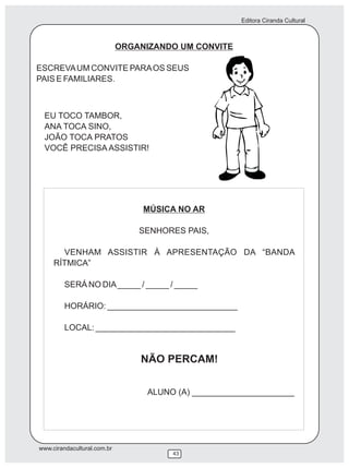 Editora Ciranda Cultural



                             ORGANIZANDO UM CONVITE

ESCREVA UM CONVITE PARA OS SEUS
PAIS E FAMILIARES.



 EU TOCO TAMBOR,
 ANA TOCA SINO,
 JOÃO TOCA PRATOS
 VOCÊ PRECISA ASSISTIR!




                                  MÚSICA NO AR

                                 SENHORES PAIS,

       VENHAM ASSISTIR À APRESENTAÇÃO DA “BANDA
     RÍTMICA”

         SERÁ NO DIA _____ / _____ / _____

         HORÁRIO: ____________________________

         LOCAL: ______________________________


                                 NÃO PERCAM!

                                   ALUNO (A) ______________________




www.cirandacultural.com.br
                                        43
 