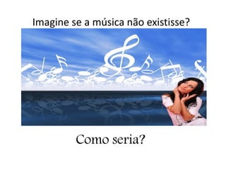 Imagine se a música não existisse?
Como seria?
 
