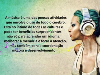 A música é uma das poucas atividades
que envolve o uso de todo o cérebro.
Está no íntimo de todas as culturas e
pode ter benefícios surpreendentes
não só para aprender um idioma,
melhorar a memória e focar a atenção,
mas também para a coordenação
motora e desenvolvimento.
 