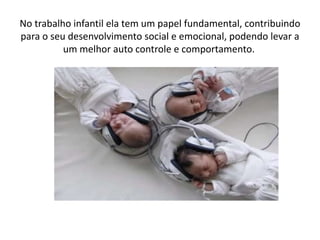 No trabalho infantil ela tem um papel fundamental, contribuindo
para o seu desenvolvimento social e emocional, podendo levar a
um melhor auto controle e comportamento.
 