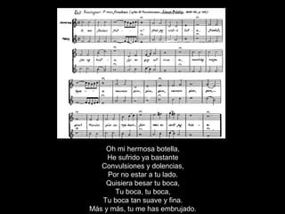 Oh mi hermosa botella,
He sufrido ya bastante
Convulsiones y dolencias,
Por no estar a tu lado.
Quisiera besar tu boca,
Tu boca, tu boca,
Tu boca tan suave y fina.
Más y más, tu me has embrujado.
 