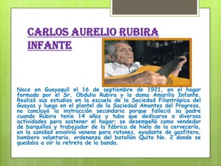 CARLOS AURELIO RUBIRA
INFANTE
Nace en Guayaquil el 16 de septiembre de 1921, en el hogar
formado por el Sr. Obdulio Rubira y la dama Amarilis Infante.
Realizó sus estudios en la escuela de la Sociedad Filantrópica del
Guayas y luego en el plantel de la Sociedad Amantes del Progreso,
no concluyó la instrucción secundaria porque falleció su padre
cuando Rubira tenía 14 años y tubo que dedicarse a diversas
actividades para sostener el hogar; se desempeñó como vendedor
de barquillos y trabajador de la fábrica de hielo de la cervecería,
en la sanidad envolvía veneno para ratones, ayudante de gasfitero,
bombero voluntario, ordenanza del batallón Quito No. 2 donde se
quedaba a oír la retreta de la banda.
 