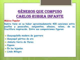 Géneros que compuso
Carlos Rubira Infante
Música Popular
Rubira tiene en su haber aproximadamente 400 canciones entre
pasillos y pasacalles, sanjuanitos, albazos, valses, de su
fructífera inspiración. Entre sus composiciones figuran:
 Guayaquileño madera de guerrero
 Guayaquil pórtico de oro
 Ambato tierra de flores
 Esposa
 En las lejanías
 Lindo Milagro
 