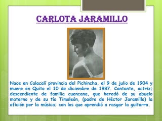 CARLOTA JARAMILLO
Nace en Calacalí provincia del Pichincha, el 9 de julio de 1904 y
muere en Quito el 10 de diciembre de 1987. Cantante, actriz;
descendiente de familia cuencana, que heredó de su abuelo
materno y de su tío Timoleón, (padre de Héctor Jaramillo) la
afición por la música; con los que aprendió a rasgar la guitarra.
 