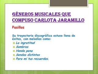 GÉNEROS MUSICALES QUE
COMPUSO CARLOTA JARAMILLO
Pasillos
Su trayectoria discográfica estuvo llena de
éxitos, con melodías como:
 La ingratitud
 Sombras
 Honda pena
 Sendas distintas
 Para mi tus recuerdos.
 