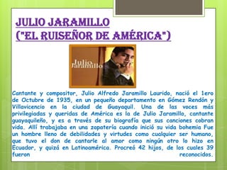 Julio Jaramillo
("EL ruiseñor de América")
Cantante y compositor, Julio Alfredo Jaramillo Laurido, nació el 1ero
de Octubre de 1935, en un pequeño departamento en Gómez Rendón y
Villavicencio en la ciudad de Guayaquil. Una de las voces más
privilegiadas y queridas de América es la de Julio Jaramillo, cantante
guayaquileño, y es a través de su biografía que sus canciones cobran
vida. Allí trabajaba en una zapatería cuando inició su vida bohemia Fue
un hombre lleno de debilidades y virtudes como cualquier ser humano,
que tuvo el don de cantarle al amor como ningún otro lo hizo en
Ecuador, y quizá en Latinoamérica. Procreó 42 hijos, de los cuales 39
fueron reconocidos.
 