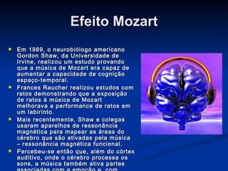 Efeito Mozart Em 1989, o neurobiólogo americano Gordon Shaw, da Universidade de Irvine, realizou um estudo provando que a música de Mozart era capaz de aumentar a capacidade de cognição espaço-temporal. Frances Raucher realizou estudos com ratos demonstrando que a exposição de ratos à música de Mozart melhorava a performance de ratos em um labirinto.  Mais recentemente, Shaw e colegas usaram aparelhos de ressonância magnética para mapear as áreas do cérebro que são ativadas pela música – ressonância magnética funcional. Percebeu-se então que, além do córtex auditivo, onde o cérebro processa os sons, a música também ativa partes associadas com a emoção e, com Mozart, todo o cérebro é ativado. 