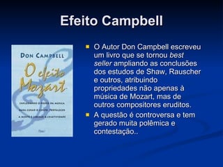 Efeito Campbell O Autor Don Campbell escreveu um livro que se tornou  best seller  ampliando as conclusões dos estudos de Shaw, Rauscher e outros, atribuindo propriedades não apenas à música de Mozart, mas de outros compositores eruditos. A questão é controversa e tem gerado muita polêmica e contestação.. 