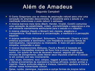 Além de Amadeus Segundo Campbell O Canto Gregoriano usa os ritmos da respiração natural para criar uma sensação de amplidão descontraída. É excelente para o estudo e a meditação silenciosas e pode reduzir o estresse. A música barroca mais lenta (Bach, Handel, Vivaldi, Corelli) comunica uma sensação de estabilidade, ordem, previsibilidade e segurança e cria um ambiente mentalmente estimulante para o estudo e o trabalho. A música clássica (Haydn e Mozart) tem clareza, elegância e transparência. Pode melhorar a concentração, a memória e a percepção espacial. A música romântica (Schubert, Schumann, Tchaikovski, Chopin e Liszt) enfatiza expressão e sentimento, com freqüência evocando temas de individualismo, nacionalismo ou misticismo. É mais útil para ampliar simpatia, compaixão e amor. A música impressionista (Debussy, Fauré e Ravel) é baseada em humores e impressões musicais de fluxo livre e evoca imagens de sonho. Um quarto de hora de devaneio musical, seguido por alguns minutos de alongamento, pode liberar seus impulsos criativos e colocá-lo em contato com seu inconsciente. Jazz, blues, Dixieland, soul, calipso, reggae e outras formas de música e dança provenientes da expressiva herança africana, podem animar e inspirar, liberar profunda alegria e tristeza, transmitir agudeza e ironia e afirmar nossa humanidade comum. Salsa, rumba, merengue, macarena e outras formas de música latina têm um ritmo vivo e uma batida que pode fazer o coração disparar, aumentar a respiração e coloca em movimento o corpo inteiro. O samba, entretanto, tem a rara capacidade de acalmar e despertar ao mesmo tempo. 