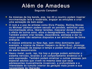 Além de Amadeus Segundo Campbell As músicas de big bands, pop, top 40 e country podem inspirar movimentação leve a moderada, engajar as emoções e criar uma sensação de bem-estar. O rock e o pop de artistas como Elvis Presley, Rolling Stones ou Michael Jackson podem sacudir as paixões, estimular uma movimentação ativa, liberar tensões, mascarar dores e reduzir o efeito de outros sons, altos e desagradáveis, no ambiente. Também podem criar tensão, dissonância, estresse e dor no corpo quando não estamos dispostos a ser entretidos de forma enérgica. A música ambiente ou New Age, sem ritmo dominante (por exemplo, a música de Steven Halpern ou Brian Eno), prolonga nossa sensação de espaço e tempo e podem induzir um estado de alerta descontraído. Heavy metal, punk, rap, hip hop e grunge podem estimular o sistema nervoso, levando a um comportamento dinâmico e à auto-expressão. Também podem sinalizar a outras pessoas (em especial adultos que vivem na mesma casa que seus adolescentes musicalmente invasivos), a profundidade e a intensidade do tumulto interior da geração mais jovem e sua necessidade de liberação. Músicas religiosas e sacras, inclusive tambores xamânicos, hinos de igreja, música gospel e spirituals, podem nos levar a sentimentos de profunda paz e consciência espiritual. Elas também podem ser notavelmente úteis para nos ajudar a transcender – e aliviar – a dor. 
