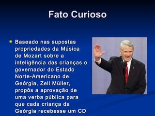 Fato Curioso Baseado nas supostas propriedades da Música de Mozart sobre a inteligência das crianças o governador do Estado Norte-Americano de Geórgia, Zell Müller, propôs a aprovação de uma verba pública para que cada criança da Geórgia recebesse um CD de Mozart ao nascer. 