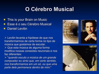 O Cérebro Musical This is your Brain on Music Esse é o seu Cérebro Musical Daniel Levitin Levitin levanta a hipótese de que nos transformarmos de certa forma no tipo de música que gostamos de escutar.  Que esta música de alguma forma modifica nossas conexões neuronais e nos faz diferentes:  " quando escuto a música de um grande compositor eu sinto que, em certo sentido, nos transformamos em um só, ou que uma parte dele permanece dentro de mim ."   