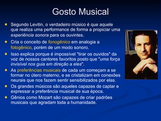 Gosto Musical Segundo Levitin, o verdadeiro músico é que aquele que realiza uma performance de forma a propiciar uma  experiência sonora  para os ouvintes.   Cria o conceito de  fonogênico  em analogia a  fotogênico , porém de um modo sonoro.   Isso explica porque é impossível "tirar os ouvidos" da voz de nossos cantores favoritos posto que " uma força invisível nos guia em direção a eles ". As  preferências musicais  de cada um começam a se formar no útero materno, e se cristalizam em conexões neurais que nos fazem sentir sensibilizados por elas. Os grandes músicos são aqueles capazes de captar e expressar a preferência musical de sua época. Gênios como Mozart são capazes de criar padrões musicais que agradam toda a humanidade. 