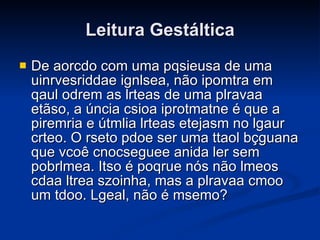 Leitura Gestáltica De aorcdo com uma pqsieusa de uma uinrvesriddae ignlsea, não ipomtra em qaul odrem as lrteas de uma plravaa etãso, a úncia csioa iprotmatne é que a piremria e útmlia lrteas etejasm no lgaur crteo. O rseto pdoe ser uma ttaol bçguana que vcoê cnocseguee anida ler sem pobrlmea. Itso é poqrue nós não lmeos cdaa ltrea szoinha, mas a plravaa cmoo um tdoo. Lgeal, não é msemo?   