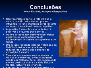 Conclusões Novos Estudos, Avanços e Perspectivas Controvérsias à parte, é fato de que a música, de Mozart e outras, podem influenciar o funcionamento cerebral tanto no aspecto emocional quanto cognitivo . A questão é descobrir até onde isso é possível e o quanto pode ser útil. Outros estudos têm demonstrado efeitos positivos no comportamento de adolescentes, inclusive na capacidade de leitura. Um estudo realizado pela Universidade da Califórnia evidenciou e até mesmo redução da criminalidade através da exposição à música. Terapias complementares baseadas na música e movimento, como a Biodanza, criada por Rolando Toro, têm comprovado efeitos positivos sobre a saúde física e mental, inclusive em crianças. Estudos de epigenética demonstram que a música tem, inclusive, a capacidade de modificar a expressão gênica. 