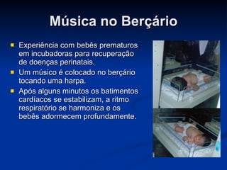 Música no Berçário Experiência com bebês prematuros em incubadoras para recuperação de doenças perinatais. Um músico é colocado no berçário tocando uma harpa. Após alguns minutos os batimentos cardíacos se estabilizam, a ritmo respiratório se harmoniza e os bebês adormecem profundamente. 