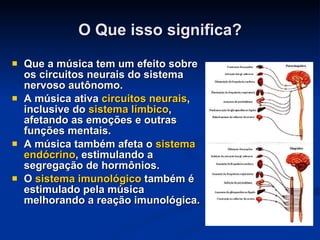 O Que isso significa? Que a música tem um efeito sobre os circuitos neurais do sistema nervoso autônomo. A música ativa  circuitos neurais , inclusive do  sistema límbico , afetando as emoções e outras funções mentais. A música também afeta o  sistema endócrino , estimulando a segregação de hormônios. O  sistema imunológico  também é estimulado pela música melhorando a reação imunológica. 