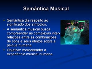 Semântica Musical Semântica diz respeito ao significado dos símbolos. A semântica musical busca compreender as complexas inter-relações entre as combinações de sons e seus efeitos sobre a psique humana. Objetivo: compreender a experiência musical humana. 