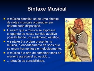 Sintaxe Musical A música constitui-se de uma sintaxe de notas musicais ordenadas em determinada disposição.  É assim que a música se expressa chegando ao nosso sentido auditivo possibilitando um sentimento estético. A sintaxe é a ordem presente na música, o encadeamento de sons que se unem harmoniosa e melodicamente. A música é a arte de combinar sons de maneira agradável ao ouvido... ... através da sensibilidade .  