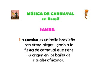 MÚSICA DE CARNAVAL en Brasil SAMBA L a  samba  es un baile brasileño con ritmo alegre ligado a la fiesta de carnaval que tiene su origen en los bailes de rituales africanos.  