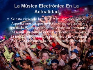  Se esta viviendo la era de la música electrónica. 
Aquella música que invita a bailar sin pensar 
en nada. Solo el estar en movimiento constante. 
Al igual que muchas otras corrientes musicales, 
la música electrónica le pertenece a la juventud. 
Es ella la que mejor la explota y sabe apreciarla. 
 