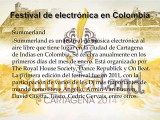 Summerland 
-Summerland es un festival de música electrónica al 
aire libre que tiene lugar en la ciudad de Cartagena 
de Indias en Colombia. Se celebra anualmente en los 
primeros días del mes de enero. Está organizado por 
The Royal House Society, Dance Republick y On Beat. 
La primera edición del festival fue en 2011, con la 
participación de varios de los Dj más importantes de 
mundo como Steve Angello, Armin Van Buuren, 
David Guetta, Tiësto, Cedric Gervais, entre otros. 
