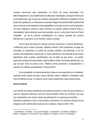 3
Laurens Hammond este instrumento en forma de piano funcionaba con
electromagnetismo y la amplificación de altavoces individuales, el órgano Hammond
es el instrumento que inspira los actuales instrumentos MIDI de la actualidad. Por la
parte de la grabación, en Alemania la empresa Allgemeine Elektricitäts Gesellschaft
crea e inicia la comercialización del magnetófono conocido como el primer grabador
de cinta magnética, gracias a esta invención se pueden grabar sonidos reales y
manipularlos hasta tornarlos casi irreconocibles, es así como de la mano de Pierre
Schaeffer se da la primera manifestación de música asistida por medios
electrónicos y que lleva como nombre música concreta.
Con el paso del tiempo la música concreta evoluciona a música electrónica,
a diferencia de la música concreta, utilizaba sonidos 100% abstractos en lugar de
concretos, la electrónica no partía de sonidos extraídos del ambiente, si no los
sonidos eran totalmente creados por un medio electrónico. El ambiente de la música
electrónica abría muchas posibilidades, una de ellas es que ahora se podían
reproducir sonidos de instrumentos tradicionales a través de medos electrónicos, ya
que el autor toma el sonido como: “Materia prima creándolo y manipulándolo a
voluntad en infinitas posibilidades” (Vivares 2015)
En la actualidad, la música electrónica sigue sin ser explorada en su totalidad,
cada día nacen nuevos sonidos, nuevos efectos, nuevos softwares y hardwares esto
con la finalidad de que la creación de la música electrónica siga evolucionando.
Social Cultural
Los eventos de música electrónica los podemos separar en dos, los que se llevan a
cabo en espacios interiores, que son más frecuentes (fines de semana) y los que
son organizados con mucho tiempo de anticipación en espacios al aire libre.
Decenas de jóvenes y otros no tan jóvenes coinciden en un sitio tipo loft1
que se han
adaptado como sofisticados bares en las ciudades. (Ospina 2004: 193)
1 Actualmente el término, se usa para designar la arquitectura de antiguas bodegas o
fábricas adaptadas. Se han hecho muy populares en algunos sectores acaudalados.
 