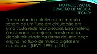 NO PROCESSO DE
CRIAÇÃO DE MÚSICA
TECNO:

“cada ator do coletivo extrai matéria
sonora de um fluxo em circulação em
uma vasta rede tecno-social. Essa matéria
é misturada, arranjada, transformada,
depois reinjetada na forma de uma peça
original no fluxo de musica digital em
circulação” (LEVY, 1999, p.141).

 