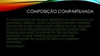 COMPOSIÇÃO COMPARTILHADA
A composição da musica eletrônica é vista como um
processo coletivo, onde os artistas extraem material
sonoro de outra música para utilizar na sua, que por
sua vez será disponibilizada podendo passar pelo
mesmo processo futuramente. Ser remixada,
recriada. O que interessa é o processo de
reelaboração do que já foi feito e o próximo
resultado.
Sambassim

 
