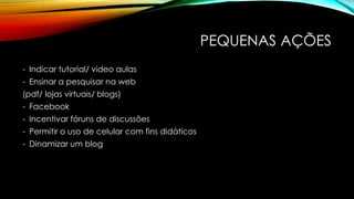 PEQUENAS AÇÕES
- Indicar tutorial/ video aulas
- Ensinar a pesquisar na web
(pdf/ lojas virtuais/ blogs)
- Facebook

- Incentivar fóruns de discussões
- Permitir o uso de celular com fins didáticos
- Dinamizar um blog

 