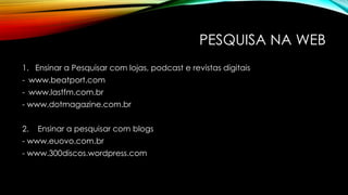 PESQUISA NA WEB
1. Ensinar a Pesquisar com lojas, podcast e revistas digitais
- www.beatport.com
- www.lastfm.com.br
- www.dotmagazine.com.br
2.

Ensinar a pesquisar com blogs

- www.euovo.com.br
- www.300discos.wordpress.com

 
