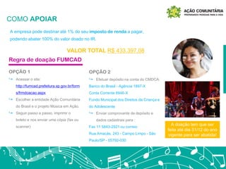 COMO APOIAR
A empresa pode destinar até 1% do seu imposto de renda a pagar,
podendo abater 100% do valor doado no IR.
VALOR TOTAL R$ 433.397,08
OPÇÃO 1
↪ Acessar o site:
http://fumcad.prefeitura.sp.gov.br/form
s/frmdoacao.aspx
↪ Escolher a entidade Ação Comunitária
do Brasil e o projeto Música em Ação.
↪ Seguir passo a passo, imprimir o
boleto e nos enviar uma cópia (fax ou
scanner)
Regra de doação FUMCAD
OPÇÃO 2
↪ Efetuar depósito na conta do CMDCA:
Banco do Brasil - Agência 1897-X
Conta Corrente 8946-X
Fundo Municipal dos Direitos da Criança e
do Adolescente
↪ Enviar comprovante de depósito e
dados cadastrais para :
Fax 11 5843-2921 ou correio
Rua Amacás, 243 - Campo Limpo - São
Paulo/SP - 05792-030
A doação tem que ser
feita até dia 31/12 do ano
vigente para ser abatida!
 