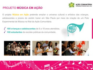 PROJETO MÚSICA EM AÇÃO
O projeto Música em Ação pretende ampliar o universo cultural e artístico das crianças,
adolescentes e jovens do Jardim Icaraí em São Paulo por meio da criação de um Polo
Experimental de Música na filial da Ação Comunitária.
♪ 160 crianças e adolescentes de 6 a 18 anos atendidos;
♪ 100 estudantes de escolas públicas da comunidade.
 