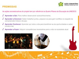 PREMISSAS
As ações socioeducativas do projeto tem por referência os Quatro Pilares da Educação da UNESCO:
♪ Aprender a Ser: Para melhor desenvolver autoconhecimento;
♪ Aprender a Conviver: Saber trabalhar juntos, preparar-se para gerir conflitos no respeito da
compreensão mútua e da paz;
♪ Aprender Conhecer: Aprender por toda a vida para beneficiar-se de oportunidades e saber
construí-las;
♪ Aprender a Fazer: Adquirir competências necessárias para a vida na sociedade atual.
 