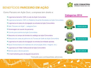 BENEFÍCIOS PARCEIRO EM AÇÃO
Logomarca tamanho 100% no site da Ação Comunitária
Logomarca tamanho 100% no Relatório Anual de Atividades da Ação Comunitária
Logomarca em placa de divulgação na entrada da Ação Comunitária
Selo “Parceiro em Ação” – categoria Ouro
Homenagem em evento de parceiros
Convite para eventos da Ação Comunitária
Desconto na compra de brindes do catálogo da Ação Comunitária
Desconto em cotas de patrocínio do Torneio de Golfe da Ação Comunitária
Logomarca em placa de divulgação na entrada da entidade apoiada
Apoio/ fornecimento em materiais de comunicação (fotos, imagens, etc.)
Logomarca em folder institucional da Ação Comunitária
Banner para o site do parceiro
E-mail marketing para divulgação da parceria
Como Parceiro em Ação Ouro, a empresa tem direito a:
+R$350.000,00
+R$150.000,00
+R$15.000,00
Categorias 2014
*Consulte para contrapartidas adicionais
 