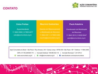 CONTATO
Paulo KatahiraCelso Freitas Maurício Guimarães
Superintendente
11 5843 2902 | 9 7605 4477
celso@acomunitaria.org.br
Gerente de Relacionamento
e Mobilização de Recursos
11 5843 2911 | 9 7605 4309
mauricio@acomunitaria.org.br
Coordenador de Mobilização
de Recursos
11 5843 2913 | 9 9526 8047
paulo@acomunitaria.org.br
Ação Comunitária do Brasil - São Paulo • Rua Amacás, 243 • Campo Limpo • 05792 030 • São Paulo / SP • Telefone: 11 5843 2900
CNPJ: 61.750.246/0001-75 | Inscrição Estadual: 108.589.342.119 | Inscrição Municipal: 1.231.575-3
www.acomunitaria.org.br | info@acomunitaria.org.br | www.facebook.com/acaocomunitaria
 