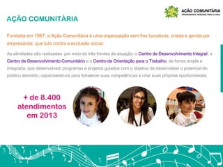 AÇÃO COMUNITÁRIA
As atividades são realizadas por meio de três frentes de atuação: o Centro de Desenvolvimento Integral, o
Centro de Desenvolvimento Comunitário e o Centro de Orientação para o Trabalho, de forma ampla e
integrada, que desenvolvem programas e projetos guiados com o objetivo de desenvolver o potencial do
público atendido, capacitando-os para fortalecer suas competências e criar suas próprias oportunidades.
Fundada em 1967, a Ação Comunitária é uma organização sem fins lucrativos, criada e gerida por
empresários, que luta contra a exclusão social.
+ de 8.400
atendimentos
em 2013
 
