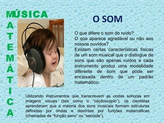 O SOM O que difere o som do ruído? O que aparece agradável ou não aos nossos ouvidos? Existem certas características físicas de um som musical que o distingue de sons que são apenas ruídos e cada instrumento produz uma modalidade diferente de som que pode ser encaixada dentro de um padrão matemático. ÚSICA M A T E M Á T I C A Utilizando instrumentos que transcrevem as ondas sonoras em imagens visuais (tais como o “osciloscópio”), os cientistas aprenderam que a maioria dos sons musicais formam estruturas definidas por ondas e descritas por funções matemáticas (chamadas de “função seno” ou “senóide”),  