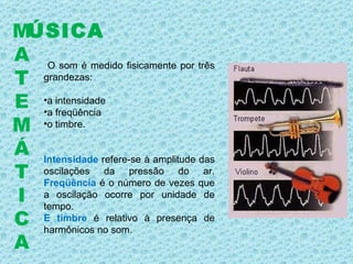 O som é medido fisicamente por três grandezas: a intensidade a freqüência o timbre.  Intensidade  refere-se à amplitude das oscilações da pressão do ar.  Freqüência  é o número de vezes que a oscilação ocorre por unidade de tempo.  E timbre  é relativo à presença de harmônicos no som. ÚSICA M A T E M Á T I C A 
