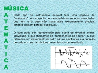 Cada tipo de instrumento musical tem uma espécie de "assinatura": um conjunto de características sonoras associadas que têm uma descrição matemática extremamente precisa, embora possam parecer subjetivas.  O som pode ser representado pela soma de diversas ondas individuais, o que chamamos de “componentes de Fourier”. O que diferencia um instrumento de outro são as amplitudes e a duração de cada um dos harmônicos presentes no som resultante.  ÚSICA M A T E M Á T I C A 