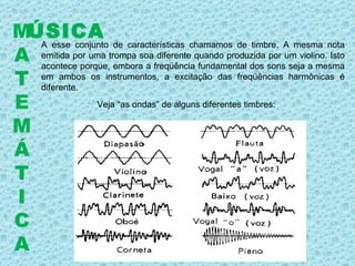 A esse conjunto de características chamamos de timbre. A mesma nota emitida por uma trompa soa diferente quando produzida por um violino. Isto acontece porque, embora a freqüência fundamental dos sons seja a mesma em ambos os instrumentos, a excitação das freqüências harmônicas é diferente.  ÚSICA M A T E M Á T I C A Veja “as ondas” de alguns diferentes timbres: 