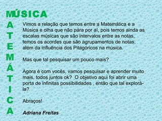 ÚSICA M A T E M Á T I C A Vimos a relação que temos entre a Matemática e a Música e olha que não pára por aí, pois temos ainda as escalas músicas que são intervalos entre as notas, temos os acordes que são agrupamentos de notas, além da influência dos Pitagóricos na música. Mas que tal pesquisar um pouco mais? Agora é com vocês, vamos pesquisar e aprender muito mais, todos juntos ok?  O objetivo aqui foi abrir uma porta de infinitas possibilidades , então que tal explorá-la? Abraços! Adriana Freitas 