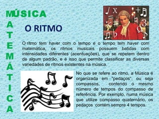 O RITMO O ritmo tem haver com o tempo e o tempo tem haver com matemática, os ritmos musicais possuem batidas com intensidades diferentes (acentuações), que se repetem dentro de algum padrão, e é isso que permite classificar as diversas variedades de ritmos existentes na música.     ÚSICA M A T E M Á T I C A No que se refere ao ritmo, a Música é organizada em "pedaços“, ou seja compassos,  contendo o mesmo número de tempos do compasso de referência. Por exemplo, numa música que utilize compasso quaternário, os pedaços  contém sempre 4 tempos. 