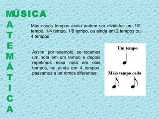 Mas esses tempos ainda podem ser divididos em 1/2 tempo, 1/4 tempo, 1/8 tempo, ou ainda em 2 tempos ou 4 tempos. Assim, por exemplo, se tocamos um nota em um tempo e depois repetimos essa nota em dois tempos, ou ainda em 4 tempos  passamos a ter ritmos diferentes.   ÚSICA M A T E M Á T I C A 