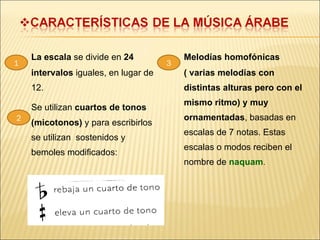 La escala  se divide en  24 intervalos  iguales, en lugar de 12. Se utilizan  cuartos de tonos (micotonos)  y   para escribirlos se utilizan  sostenidos y  bemoles modificados: Melodías homofónicas ( varias melodías con distintas alturas pero con el mismo ritmo) y muy ornamentadas , basadas en escalas de 7 notas. Estas escalas o modos reciben el nombre de  naquam . 1 2 3 
