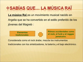 La música Raï  es un movimiento musical nacido en Argelia que se ha convertido en el estilo preferido de los jóvenes del Magreb : Considerada como el rock árabe, mezcla los instrumentos tradicionales con los sintetizadores, la batería y el bajo electrónico. Elementos tradicionales  Ritmos occidentales como el rock, el funk y el reggae jamaicano. 