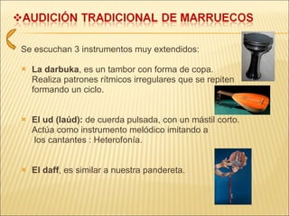 Se escuchan 3 instrumentos muy extendidos:  La darbuka , es un tambor con forma de copa. Realiza patrones rítmicos irregulares que se repiten  formando un ciclo. El ud (laúd):  de cuerda pulsada, con un mástil corto. Actúa como instrumento melódico imitando a   los cantantes : Heterofonía. El daff , es similar a nuestra pandereta. 