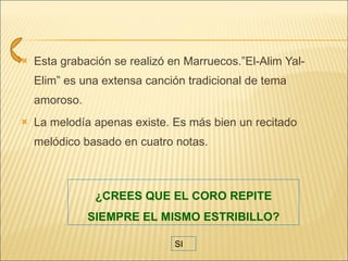 Esta grabación se realizó en Marruecos.”El-Alim Yal-Elim” es una extensa canción tradicional de tema amoroso. La melodía apenas existe. Es más bien un recitado melódico basado en cuatro notas.  ¿CREES QUE EL CORO REPITE SIEMPRE EL MISMO ESTRIBILLO? SI 